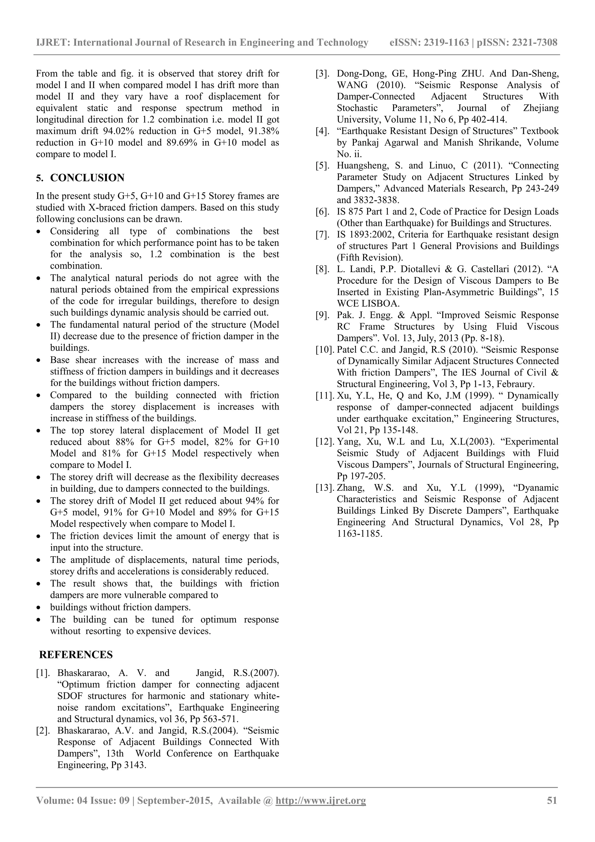IJRET: International Journal of Research in Engineering and Technology eISSN: 2319-1163 | pISSN: 2321-7308
_______________________________________________________________________________________
Volume: 04 Issue: 09 | September-2015, Available @ http://www.ijret.org 51
From the table and fig. it is observed that storey drift for
model I and II when compared model I has drift more than
model II and they vary have a roof displacement for
equivalent static and response spectrum method in
longitudinal direction for 1.2 combination i.e. model II got
maximum drift 94.02% reduction in G+5 model, 91.38%
reduction in G+10 model and 89.69% in G+10 model as
compare to model I.
5. CONCLUSION
In the present study G+5, G+10 and G+15 Storey frames are
studied with X-braced friction dampers. Based on this study
following conclusions can be drawn.
 Considering all type of combinations the best
combination for which performance point has to be taken
for the analysis so, 1.2 combination is the best
combination.
 The analytical natural periods do not agree with the
natural periods obtained from the empirical expressions
of the code for irregular buildings, therefore to design
such buildings dynamic analysis should be carried out.
 The fundamental natural period of the structure (Model
II) decrease due to the presence of friction damper in the
buildings.
 Base shear increases with the increase of mass and
stiffness of friction dampers in buildings and it decreases
for the buildings without friction dampers.
 Compared to the building connected with friction
dampers the storey displacement is increases with
increase in stiffness of the buildings.
 The top storey lateral displacement of Model II get
reduced about 88% for G+5 model, 82% for G+10
Model and 81% for G+15 Model respectively when
compare to Model I.
 The storey drift will decrease as the flexibility decreases
in building, due to dampers connected to the buildings.
 The storey drift of Model II get reduced about 94% for
G+5 model, 91% for G+10 Model and 89% for G+15
Model respectively when compare to Model I.
 The friction devices limit the amount of energy that is
input into the structure.
 The amplitude of displacements, natural time periods,
storey drifts and accelerations is considerably reduced.
 The result shows that, the buildings with friction
dampers are more vulnerable compared to
 buildings without friction dampers.
 The building can be tuned for optimum response
without resorting to expensive devices.
REFERENCES
[1]. Bhaskararao, A. V. and Jangid, R.S.(2007).
“Optimum friction damper for connecting adjacent
SDOF structures for harmonic and stationary white-
noise random excitations”, Earthquake Engineering
and Structural dynamics, vol 36, Pp 563-571.
[2]. Bhaskararao, A.V. and Jangid, R.S.(2004). “Seismic
Response of Adjacent Buildings Connected With
Dampers”, 13th World Conference on Earthquake
Engineering, Pp 3143.
[3]. Dong-Dong, GE, Hong-Ping ZHU. And Dan-Sheng,
WANG (2010). “Seismic Response Analysis of
Damper-Connected Adjacent Structures With
Stochastic Parameters”, Journal of Zhejiang
University, Volume 11, No 6, Pp 402-414.
[4]. “Earthquake Resistant Design of Structures” Textbook
by Pankaj Agarwal and Manish Shrikande, Volume
No. ii.
[5]. Huangsheng, S. and Linuo, C (2011). “Connecting
Parameter Study on Adjacent Structures Linked by
Dampers,” Advanced Materials Research, Pp 243-249
and 3832-3838.
[6]. IS 875 Part 1 and 2, Code of Practice for Design Loads
(Other than Earthquake) for Buildings and Structures.
[7]. IS 1893:2002, Criteria for Earthquake resistant design
of structures Part 1 General Provisions and Buildings
(Fifth Revision).
[8]. L. Landi, P.P. Diotallevi & G. Castellari (2012). “A
Procedure for the Design of Viscous Dampers to Be
Inserted in Existing Plan-Asymmetric Buildings”, 15
WCE LISBOA.
[9]. Pak. J. Engg. & Appl. “Improved Seismic Response
RC Frame Structures by Using Fluid Viscous
Dampers”. Vol. 13, July, 2013 (Pp. 8-18).
[10]. Patel C.C. and Jangid, R.S (2010). “Seismic Response
of Dynamically Similar Adjacent Structures Connected
With friction Dampers”, The IES Journal of Civil &
Structural Engineering, Vol 3, Pp 1-13, Febraury.
[11]. Xu, Y.L, He, Q and Ko, J.M (1999). “ Dynamically
response of damper-connected adjacent buildings
under earthquake excitation,” Engineering Structures,
Vol 21, Pp 135-148.
[12]. Yang, Xu, W.L and Lu, X.L(2003). “Experimental
Seismic Study of Adjacent Buildings with Fluid
Viscous Dampers”, Journals of Structural Engineering,
Pp 197-205.
[13]. Zhang, W.S. and Xu, Y.L (1999), “Dyanamic
Characteristics and Seismic Response of Adjacent
Buildings Linked By Discrete Dampers”, Earthquake
Engineering And Structural Dynamics, Vol 28, Pp
1163-1185.
 
