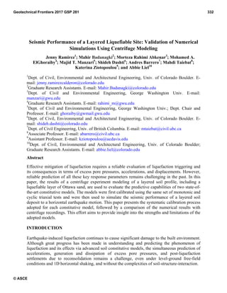 Seismic Performance of a Layered Liquefiable Site: Validation of Numerical
Simulations Using Centrifuge Modeling
Jenny Ramirez1
; Mahir Badanagki2
; Morteza Rahimi Abkenar3
; Mohamed A.
ElGhoraiby4
; Majid T. Manzari5
; Shideh Dashti6
; Andres Barrero7
; Mahdi Taiebat8
;
Katerina Ziotopoulou9
; and Abbie Liel10
1
Dept. of Civil, Environmental and Architectural Engineering, Univ. of Colorado Boulder. E-
mail: jenny.ramirezcalderon@colorado.edu
2
Graduate Research Assistants. E-mail: Mahir.Badanagki@colorado.edu
3
Dept. of Civil and Environmental Engineering, George Washington Univ. E-mail:
manzari@gwu.edu
4
Graduate Research Assistants. E-mail: rahimi_m@gwu.edu
5
Dept. of Civil and Environmental Engineering, George Washington Univ.; Dept. Chair and
Professor. E-mail: ghoraiby@gwmail.gwu.edu
6
Dept. of Civil, Environmental and Architectural Engineering, Univ. of Colorado Boulder. E-
mail: shideh.dashti@colorado.edu
7
Dept. of Civil Engineering, Univ. of British Columbia. E-mail: mtaiebat@civil.ubc.ca
8
Associate Professor. E-mail: abarrero@civil.ubc.ca
9
Assistant Professor. E-mail: kziotopoulou@ucdavis.edu
10
Dept. of Civil, Environmental and Architectural Engineering, Univ. of Colorado Boulder;
Graduate Research Assistants. E-mail: abbie.liel@colorado.edu
Abstract
Effective mitigation of liquefaction requires a reliable evaluation of liquefaction triggering and
its consequences in terms of excess pore pressures, accelerations, and displacements. However,
reliable prediction of all these key response parameters remains challenging in the past. In this
paper, the results of a centrifuge experiment modeling of a layered soil profile, including a
liquefiable layer of Ottawa sand, are used to evaluate the predictive capabilities of two state-of-
the-art constitutive models. The models were first calibrated using the same set of monotonic and
cyclic triaxial tests and were then used to simulate the seismic performance of a layered soil
deposit to a horizontal earthquake motion. This paper presents the systematic calibration process
adopted for each constitutive model, followed by a comparison of the numerical results with
centrifuge recordings. This effort aims to provide insight into the strengths and limitations of the
adopted models.
INTRODUCTION
Earthquake-induced liquefaction continues to cause significant damage to the built environment.
Although great progress has been made in understanding and predicting the phenomenon of
liquefaction and its effects via advanced soil constitutive models, the simultaneous prediction of
accelerations, generation and dissipation of excess pore pressures, and post-liquefaction
settlements due to reconsolidation remains a challenge, even under level-ground free-field
conditions and 1D horizontal shaking, and without the complexities of soil-structure-interaction.
Geotechnical Frontiers 2017 GSP 281 332
© ASCE
 