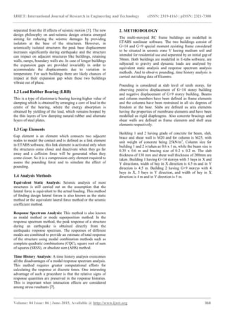 IJRET: International Journal of Research in Engineering and Technology eISSN: 2319-1163 | pISSN: 2321-7308
_______________________________________________________________________________________
Volume: 04 Issue: 06 | June-2015, Available @ http://www.ijret.org 368
separated from the ill effects of seismic motion [5]. The new
design philosophy on anti-seismic design criteria emerged
aiming for reducing the seismic damages by providing
isolators at the base of the structures. However, in
seismically isolated structures the peak base displacement
increases significantly during earthquake and the structure
can impact on adjacent structures like buildings, retaining
walls, ramps, boundary walls etc. In case of longer buildings
the expansion gaps are provided invariably in order to
accommodate the displacements due to variation in
temperature. For such buildings there are likely chances of
impact at their expansion gap when these two buildings
vibrate out of phase.
1.2 Lead Rubber Bearing (LRB)
This is a type of elastomeric bearing having higher value of
damping which is obtained by arranging a core of lead in the
centre of the bearing, where the energy absorption is
obtained by yielding of the lead, which remains hooped by
the thin layers of low damping natural rubber and alternate
layers of steel plates.
1.3 Gap Elements
Gap element is an element which connects two adjacent
nodes to model the contact and is defined as a link element
in ETABS software, this link element is activated only when
the structures come closer and deactivate when they go far
away and a collision force will be generated when they
come closer. So it is a compression-only element required to
assess the pounding force and to simulate the effect of
pounding.
1.4 Analysis Methods
Equivalent Static Analysis: Seismic analysis of most
structures is still carried out on the assumption that the
lateral force is equivalent to the actual loading. This method
of finding design lateral forces is also known as the static
method or the equivalent lateral force method or the seismic
coefficient method.
Response Spectrum Analysis: This method is also known
as modal method or mode superposition method. In the
response spectrum method, the peak response of a structure
during an earthquake is obtained directly from the
earthquake response spectrum. The responses of different
modes are combined to provide an estimate of total response
of the structure using modal combination methods such as
complete quadratic combinations (CQC), square root of sum
of squares (SRSS), or absolute sum (ABS) method.
Time History Analysis: A time history analysis overcomes
all the disadvantages of a modal response spectrum analysis.
This method requires greater computational efforts for
calculating the response at discrete times. One interesting
advantage of such a procedure is that the relative signs of
response quantities are preserved in the response histories.
This is important when interaction effects are considered
among stress resultants [7].
2. METHODOLOGY
The multi-storeyed RC frame buildings are modelled in
ETABS nonlinear software. The two buildings consist of
G+14 and G+9 special moment resisting frame considered
to be situated in seismic zone V having medium soil and
intended for residential use and separated by an initial gap of
50mm. Both buildings are modelled in E-tabs software, are
subjected to gravity and dynamic loads are analysed by
equivalent static analysis and response spectrum analysis
methods. And to observe pounding, time history analysis is
carried out taking data of Elcentro.
Pounding is considered at slab level of tenth storey, for
observing positive displacement of G+14 storey building
and negative displacement of G+9 storey building. Beams
and column members have been defined as frame elements
and the columns have been restrained in all six degrees of
freedom at the base. Slabs are defined as area elements
having the properties of membrane elements and have been
modelled as rigid diaphragms. Also concrete bracings and
shear walls are defined as frame elements and shell area
elements respectively.
Building 1 and 2 having grade of concrete for beam, slab,
brace and shear wall is M20 and for column is M25, with
unit weight of concrete being 25kN/m3
, Column size for
building 1 and 2 is taken as 0.6 x 1 m, while the beam size is
0.35 x 0.6 m and bracing size of 0.2 x 0.2 m. The slab
thickness of 130 mm and shear wall thickness of 200mm are
taken. Building 1 having G+14 storeys with 5 bays in X and
Y directions, width of bay in X direction is 4.5 m and in Y
direction is 4.5 m. Building 2 having G+9 storeys with 4
bays in X, 5 bays in Y direction, and width of bay in X
direction is 4 m and in Y direction is 5 m.
 