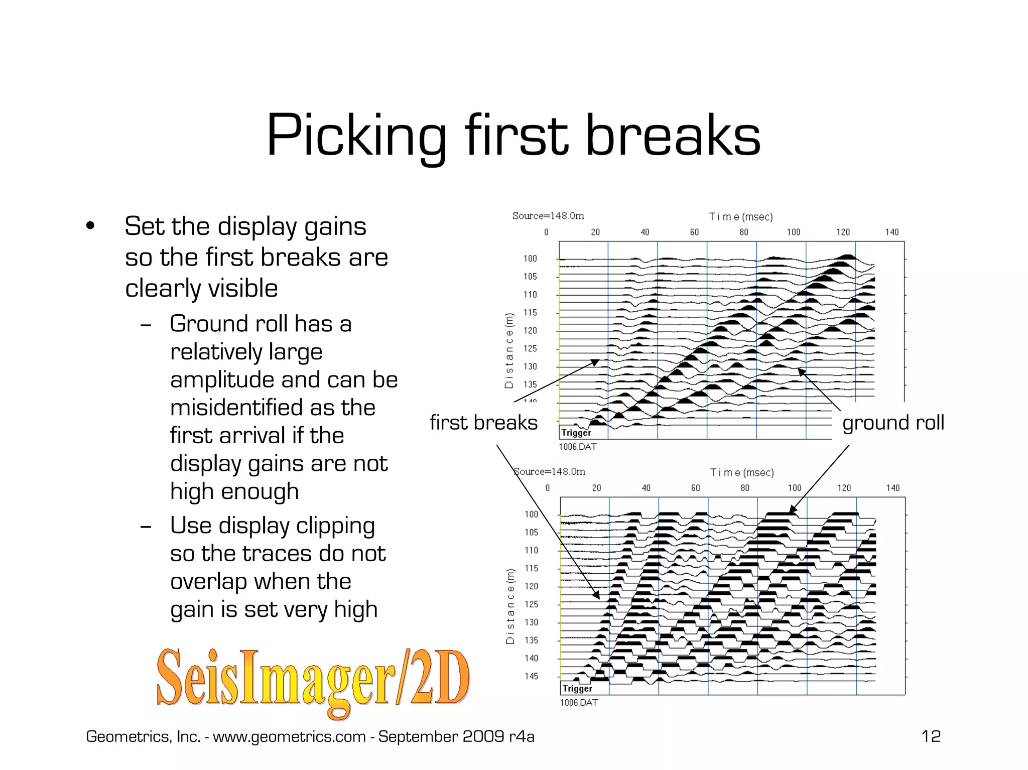 Geometrics, Inc. - www.geometrics.com - September 2009 r4a 12
Picking first breaks
• Set the display gains
so the first breaks are
clearly visible
– Ground roll has a
relatively large
amplitude and can be
misidentified as the
first arrival if the
display gains are not
high enough
– Use display clipping
so the traces do not
overlap when the
gain is set very high
ground rollfirst breaks
 