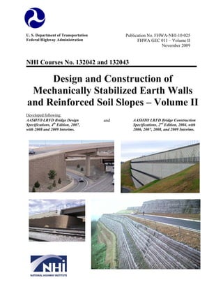 U. S. Department of Transportation
Federal Highway Administration

Publication No. FHWA-NHI-10-025
FHWA GEC 011 – Volume II
November 2009

NHI Courses No. 132042 and 132043

Design and Construction of
Mechanically Stabilized Earth Walls
and Reinforced Soil Slopes – Volume II
Developed following:
AASHTO LRFD Bridge Design
Specifications, 4th Edition, 2007,
with 2008 and 2009 Interims.

and

AASHTO LRFD Bridge Construction
Specifications, 2nd Edition, 2004, with
2006, 2007, 2008, and 2009 Interims.

 