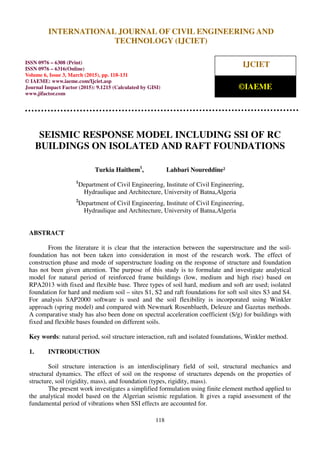 International Journal of Civil Engineering and Technology (IJCIET), ISSN 0976 – 6308 (Print),
ISSN 0976 – 6316(Online), Volume 6, Issue 3, March (2015), pp. 118-131 © IAEME
118
SEISMIC RESPONSE MODEL INCLUDING SSI OF RC
BUILDINGS ON ISOLATED AND RAFT FOUNDATIONS
Turkia Haithem1
, Lahbari Noureddine²
1
Department of Civil Engineering, Institute of Civil Engineering,
Hydraulique and Architecture, University of Batna,Algeria
2
Department of Civil Engineering, Institute of Civil Engineering,
Hydraulique and Architecture, University of Batna,Algeria
ABSTRACT
From the literature it is clear that the interaction between the superstructure and the soil-
foundation has not been taken into consideration in most of the research work. The effect of
construction phase and mode of superstructure loading on the response of structure and foundation
has not been given attention. The purpose of this study is to formulate and investigate analytical
model for natural period of reinforced frame buildings (low, medium and high rise) based on
RPA2013 with fixed and flexible base. Three types of soil hard, medium and soft are used; isolated
foundation for hard and medium soil – sites S1, S2 and raft foundations for soft soil sites S3 and S4.
For analysis SAP2000 software is used and the soil flexibility is incorporated using Winkler
approach (spring model) and compared with Newmark Rosenblueth, Deleuze and Gazetas methods.
A comparative study has also been done on spectral acceleration coefficient (S/g) for buildings with
fixed and flexible bases founded on different soils.
Key words: natural period, soil structure interaction, raft and isolated foundations, Winkler method.
1. INTRODUCTION
Soil structure interaction is an interdisciplinary field of soil, structural mechanics and
structural dynamics. The effect of soil on the response of structures depends on the properties of
structure, soil (rigidity, mass), and foundation (types, rigidity, mass).
The present work investigates a simplified formulation using finite element method applied to
the analytical model based on the Algerian seismic regulation. It gives a rapid assessment of the
fundamental period of vibrations when SSI effects are accounted for.
INTERNATIONAL JOURNAL OF CIVIL ENGINEERING AND
TECHNOLOGY (IJCIET)
ISSN 0976 – 6308 (Print)
ISSN 0976 – 6316(Online)
Volume 6, Issue 3, March (2015), pp. 118-131
© IAEME: www.iaeme.com/Ijciet.asp
Journal Impact Factor (2015): 9.1215 (Calculated by GISI)
www.jifactor.com
IJCIET
©IAEME
 