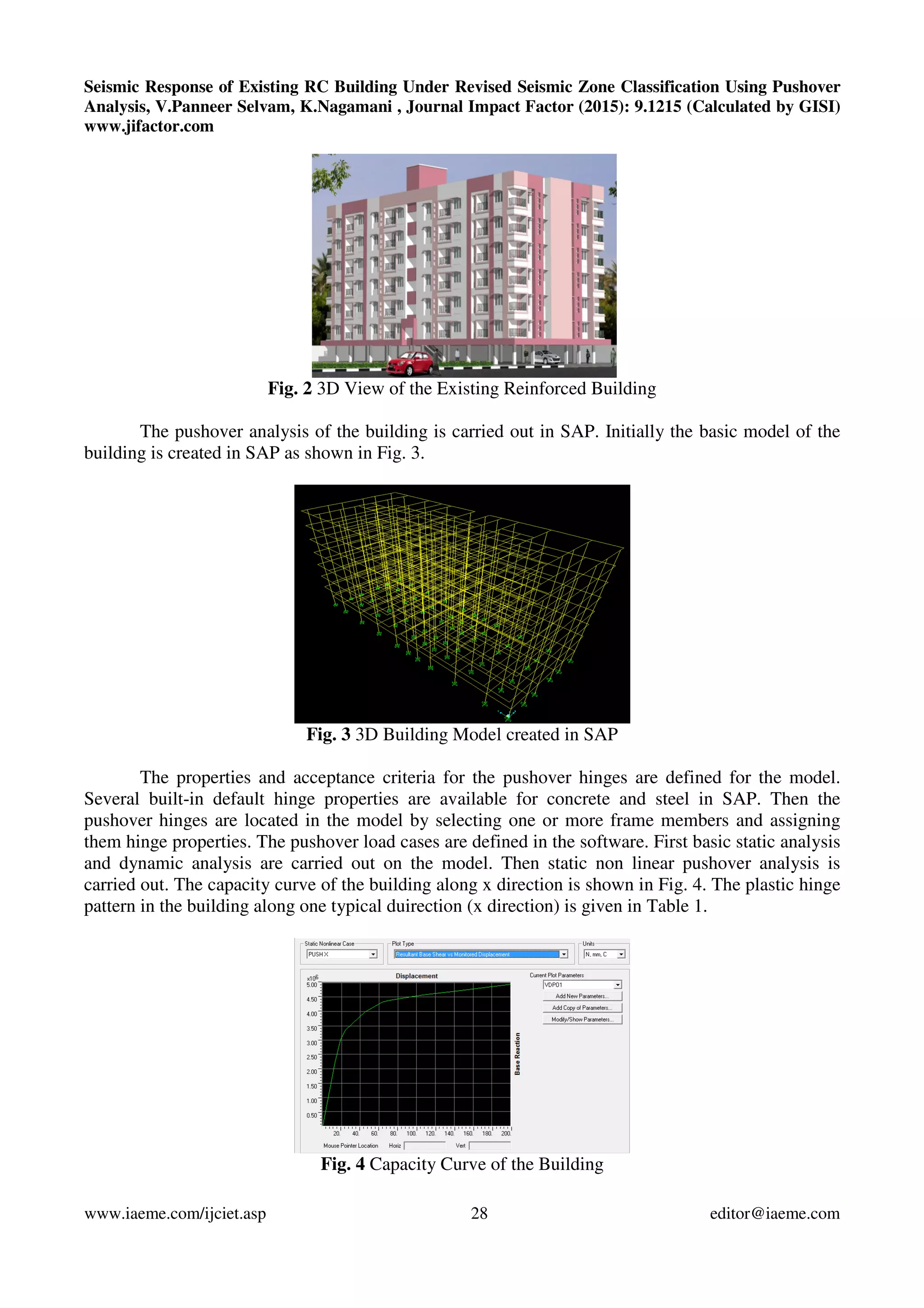 Seismic Response of Existing RC Building Under Revised Seismic Zone Classification Using Pushover
Analysis, V.Panneer Selvam, K.Nagamani , Journal Impact Factor (2015): 9.1215 (Calculated by GISI)
www.jifactor.com
www.iaeme.com/ijciet.asp 28 editor@iaeme.com
Fig. 2 3D View of the Existing Reinforced Building
The pushover analysis of the building is carried out in SAP. Initially the basic model of the
building is created in SAP as shown in Fig. 3.
Fig. 3 3D Building Model created in SAP
The properties and acceptance criteria for the pushover hinges are defined for the model.
Several built-in default hinge properties are available for concrete and steel in SAP. Then the
pushover hinges are located in the model by selecting one or more frame members and assigning
them hinge properties. The pushover load cases are defined in the software. First basic static analysis
and dynamic analysis are carried out on the model. Then static non linear pushover analysis is
carried out. The capacity curve of the building along x direction is shown in Fig. 4. The plastic hinge
pattern in the building along one typical duirection (x direction) is given in Table 1.
Fig. 4 Capacity Curve of the Building
 