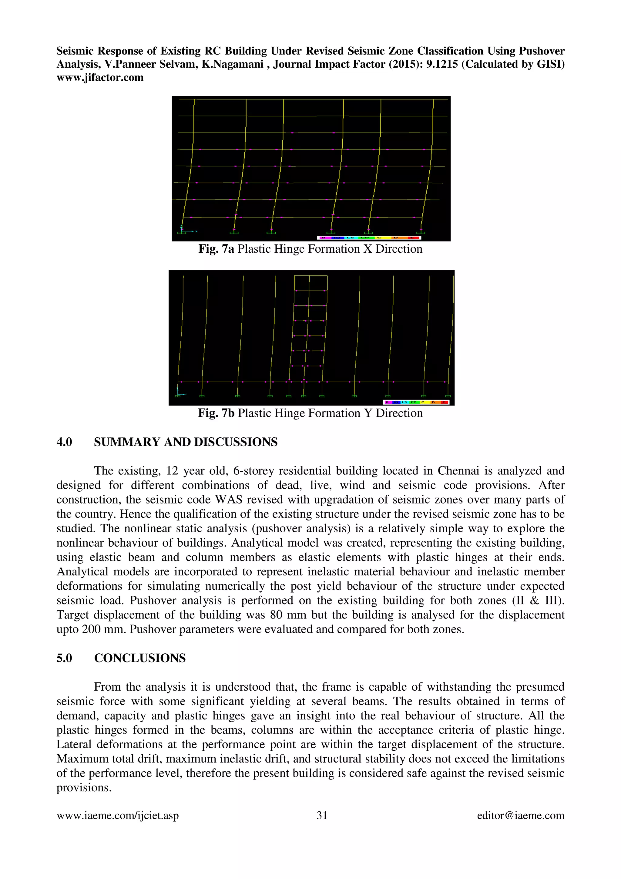 Seismic Response of Existing RC Building Under Revised Seismic Zone Classification Using Pushover
Analysis, V.Panneer Selvam, K.Nagamani , Journal Impact Factor (2015): 9.1215 (Calculated by GISI)
www.jifactor.com
www.iaeme.com/ijciet.asp 31 editor@iaeme.com
Fig. 7a Plastic Hinge Formation X Direction
Fig. 7b Plastic Hinge Formation Y Direction
4.0 SUMMARY AND DISCUSSIONS
The existing, 12 year old, 6-storey residential building located in Chennai is analyzed and
designed for different combinations of dead, live, wind and seismic code provisions. After
construction, the seismic code WAS revised with upgradation of seismic zones over many parts of
the country. Hence the qualification of the existing structure under the revised seismic zone has to be
studied. The nonlinear static analysis (pushover analysis) is a relatively simple way to explore the
nonlinear behaviour of buildings. Analytical model was created, representing the existing building,
using elastic beam and column members as elastic elements with plastic hinges at their ends.
Analytical models are incorporated to represent inelastic material behaviour and inelastic member
deformations for simulating numerically the post yield behaviour of the structure under expected
seismic load. Pushover analysis is performed on the existing building for both zones (II & III).
Target displacement of the building was 80 mm but the building is analysed for the displacement
upto 200 mm. Pushover parameters were evaluated and compared for both zones.
5.0 CONCLUSIONS
From the analysis it is understood that, the frame is capable of withstanding the presumed
seismic force with some significant yielding at several beams. The results obtained in terms of
demand, capacity and plastic hinges gave an insight into the real behaviour of structure. All the
plastic hinges formed in the beams, columns are within the acceptance criteria of plastic hinge.
Lateral deformations at the performance point are within the target displacement of the structure.
Maximum total drift, maximum inelastic drift, and structural stability does not exceed the limitations
of the performance level, therefore the present building is considered safe against the revised seismic
provisions.
 