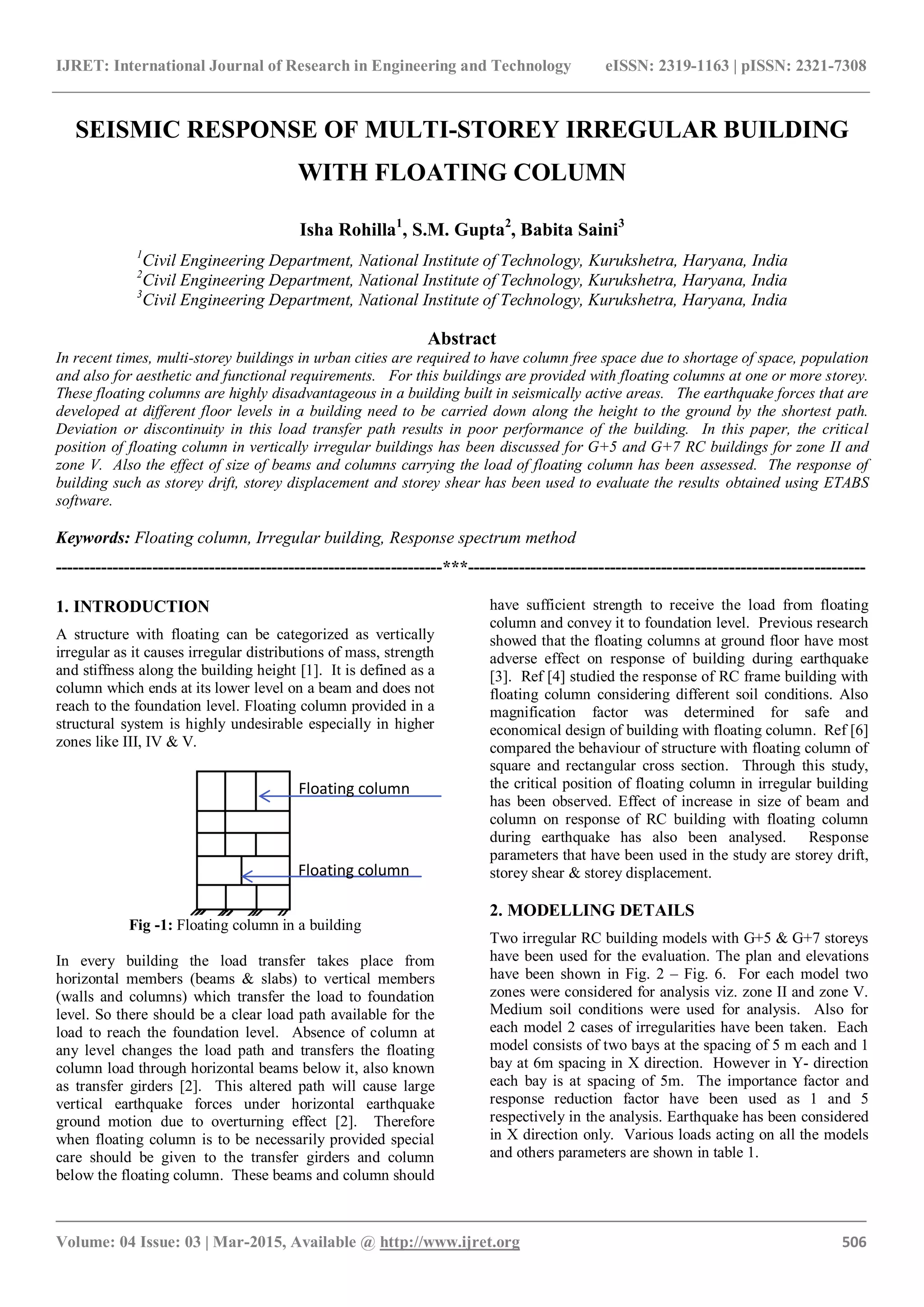IJRET: International Journal of Research in Engineering and Technology eISSN: 2319-1163 | pISSN: 2321-7308
_______________________________________________________________________________________
Volume: 04 Issue: 03 | Mar-2015, Available @ http://www.ijret.org 506
SEISMIC RESPONSE OF MULTI-STOREY IRREGULAR BUILDING
WITH FLOATING COLUMN
Isha Rohilla1
, S.M. Gupta2
, Babita Saini3
1
Civil Engineering Department, National Institute of Technology, Kurukshetra, Haryana, India
2
Civil Engineering Department, National Institute of Technology, Kurukshetra, Haryana, India
3
Civil Engineering Department, National Institute of Technology, Kurukshetra, Haryana, India
Abstract
In recent times, multi-storey buildings in urban cities are required to have column free space due to shortage of space, population
and also for aesthetic and functional requirements. For this buildings are provided with floating columns at one or more storey.
These floating columns are highly disadvantageous in a building built in seismically active areas. The earthquake forces that are
developed at different floor levels in a building need to be carried down along the height to the ground by the shortest path.
Deviation or discontinuity in this load transfer path results in poor performance of the building. In this paper, the critical
position of floating column in vertically irregular buildings has been discussed for G+5 and G+7 RC buildings for zone II and
zone V. Also the effect of size of beams and columns carrying the load of floating column has been assessed. The response of
building such as storey drift, storey displacement and storey shear has been used to evaluate the results obtained using ETABS
software.
Keywords: Floating column, Irregular building, Response spectrum method
--------------------------------------------------------------------***----------------------------------------------------------------------
1. INTRODUCTION
A structure with floating can be categorized as vertically
irregular as it causes irregular distributions of mass, strength
and stiffness along the building height [1]. It is defined as a
column which ends at its lower level on a beam and does not
reach to the foundation level. Floating column provided in a
structural system is highly undesirable especially in higher
zones like III, IV & V.
Fig -1: Floating column in a building
In every building the load transfer takes place from
horizontal members (beams & slabs) to vertical members
(walls and columns) which transfer the load to foundation
level. So there should be a clear load path available for the
load to reach the foundation level. Absence of column at
any level changes the load path and transfers the floating
column load through horizontal beams below it, also known
as transfer girders [2]. This altered path will cause large
vertical earthquake forces under horizontal earthquake
ground motion due to overturning effect [2]. Therefore
when floating column is to be necessarily provided special
care should be given to the transfer girders and column
below the floating column. These beams and column should
have sufficient strength to receive the load from floating
column and convey it to foundation level. Previous research
showed that the floating columns at ground floor have most
adverse effect on response of building during earthquake
[3]. Ref [4] studied the response of RC frame building with
floating column considering different soil conditions. Also
magnification factor was determined for safe and
economical design of building with floating column. Ref [6]
compared the behaviour of structure with floating column of
square and rectangular cross section. Through this study,
the critical position of floating column in irregular building
has been observed. Effect of increase in size of beam and
column on response of RC building with floating column
during earthquake has also been analysed. Response
parameters that have been used in the study are storey drift,
storey shear & storey displacement.
2. MODELLING DETAILS
Two irregular RC building models with G+5 & G+7 storeys
have been used for the evaluation. The plan and elevations
have been shown in Fig. 2 – Fig. 6. For each model two
zones were considered for analysis viz. zone II and zone V.
Medium soil conditions were used for analysis. Also for
each model 2 cases of irregularities have been taken. Each
model consists of two bays at the spacing of 5 m each and 1
bay at 6m spacing in X direction. However in Y- direction
each bay is at spacing of 5m. The importance factor and
response reduction factor have been used as 1 and 5
respectively in the analysis. Earthquake has been considered
in X direction only. Various loads acting on all the models
and others parameters are shown in table 1.
Floating column
Floating column
 