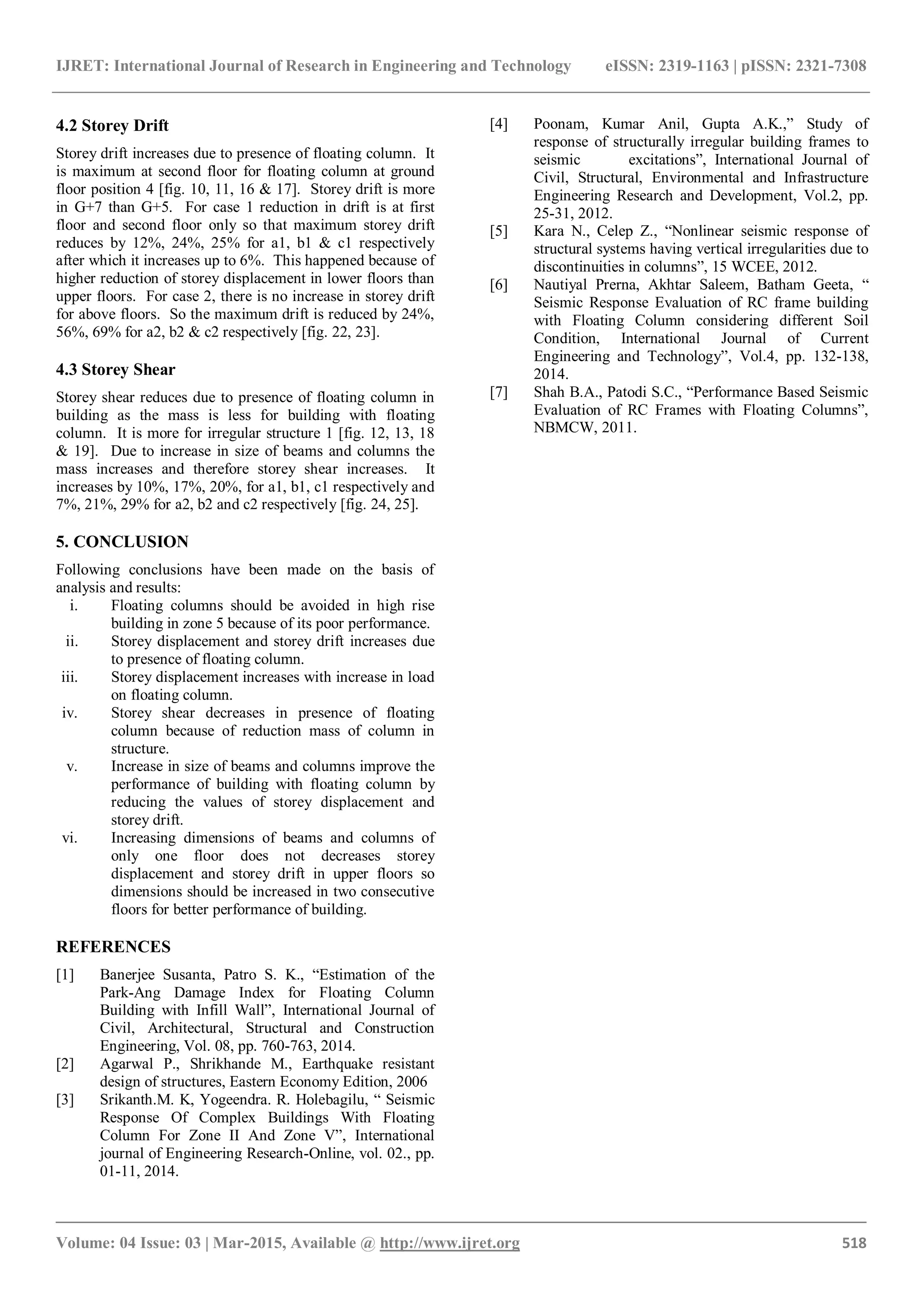 IJRET: International Journal of Research in Engineering and Technology eISSN: 2319-1163 | pISSN: 2321-7308
_______________________________________________________________________________________
Volume: 04 Issue: 03 | Mar-2015, Available @ http://www.ijret.org 518
4.2 Storey Drift
Storey drift increases due to presence of floating column. It
is maximum at second floor for floating column at ground
floor position 4 [fig. 10, 11, 16 & 17]. Storey drift is more
in G+7 than G+5. For case 1 reduction in drift is at first
floor and second floor only so that maximum storey drift
reduces by 12%, 24%, 25% for a1, b1 & c1 respectively
after which it increases up to 6%. This happened because of
higher reduction of storey displacement in lower floors than
upper floors. For case 2, there is no increase in storey drift
for above floors. So the maximum drift is reduced by 24%,
56%, 69% for a2, b2 & c2 respectively [fig. 22, 23].
4.3 Storey Shear
Storey shear reduces due to presence of floating column in
building as the mass is less for building with floating
column. It is more for irregular structure 1 [fig. 12, 13, 18
& 19]. Due to increase in size of beams and columns the
mass increases and therefore storey shear increases. It
increases by 10%, 17%, 20%, for a1, b1, c1 respectively and
7%, 21%, 29% for a2, b2 and c2 respectively [fig. 24, 25].
5. CONCLUSION
Following conclusions have been made on the basis of
analysis and results:
i. Floating columns should be avoided in high rise
building in zone 5 because of its poor performance.
ii. Storey displacement and storey drift increases due
to presence of floating column.
iii. Storey displacement increases with increase in load
on floating column.
iv. Storey shear decreases in presence of floating
column because of reduction mass of column in
structure.
v. Increase in size of beams and columns improve the
performance of building with floating column by
reducing the values of storey displacement and
storey drift.
vi. Increasing dimensions of beams and columns of
only one floor does not decreases storey
displacement and storey drift in upper floors so
dimensions should be increased in two consecutive
floors for better performance of building.
REFERENCES
[1] Banerjee Susanta, Patro S. K., “Estimation of the
Park-Ang Damage Index for Floating Column
Building with Infill Wall”, International Journal of
Civil, Architectural, Structural and Construction
Engineering, Vol. 08, pp. 760-763, 2014.
[2] Agarwal P., Shrikhande M., Earthquake resistant
design of structures, Eastern Economy Edition, 2006
[3] Srikanth.M. K, Yogeendra. R. Holebagilu, “ Seismic
Response Of Complex Buildings With Floating
Column For Zone II And Zone V”, International
journal of Engineering Research-Online, vol. 02., pp.
01-11, 2014.
[4] Poonam, Kumar Anil, Gupta A.K.,” Study of
response of structurally irregular building frames to
seismic excitations”, International Journal of
Civil, Structural, Environmental and Infrastructure
Engineering Research and Development, Vol.2, pp.
25-31, 2012.
[5] Kara N., Celep Z., “Nonlinear seismic response of
structural systems having vertical irregularities due to
discontinuities in columns”, 15 WCEE, 2012.
[6] Nautiyal Prerna, Akhtar Saleem, Batham Geeta, “
Seismic Response Evaluation of RC frame building
with Floating Column considering different Soil
Condition, International Journal of Current
Engineering and Technology”, Vol.4, pp. 132-138,
2014.
[7] Shah B.A., Patodi S.C., “Performance Based Seismic
Evaluation of RC Frames with Floating Columns”,
NBMCW, 2011.
 