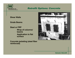 Retrofit Options: Concrete


Shear Walls

Grade Beams

Steel or FRP
        Wrap of columns/
        beams
        Application to flat
        surface

Concrete jacketing (steel fiber
reinforced)



                                          Seismic Retrofit
 