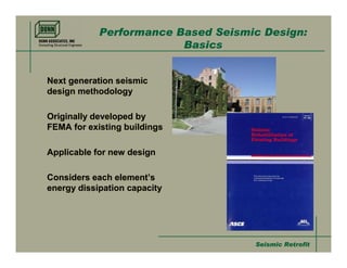 Performance Based Seismic Design:
                         Basics


Next generation seismic
design methodology

Originally developed by
FEMA for existing buildings

Applicable for new design

Considers each element’s
energy dissipation capacity




                                    Seismic Retrofit
 