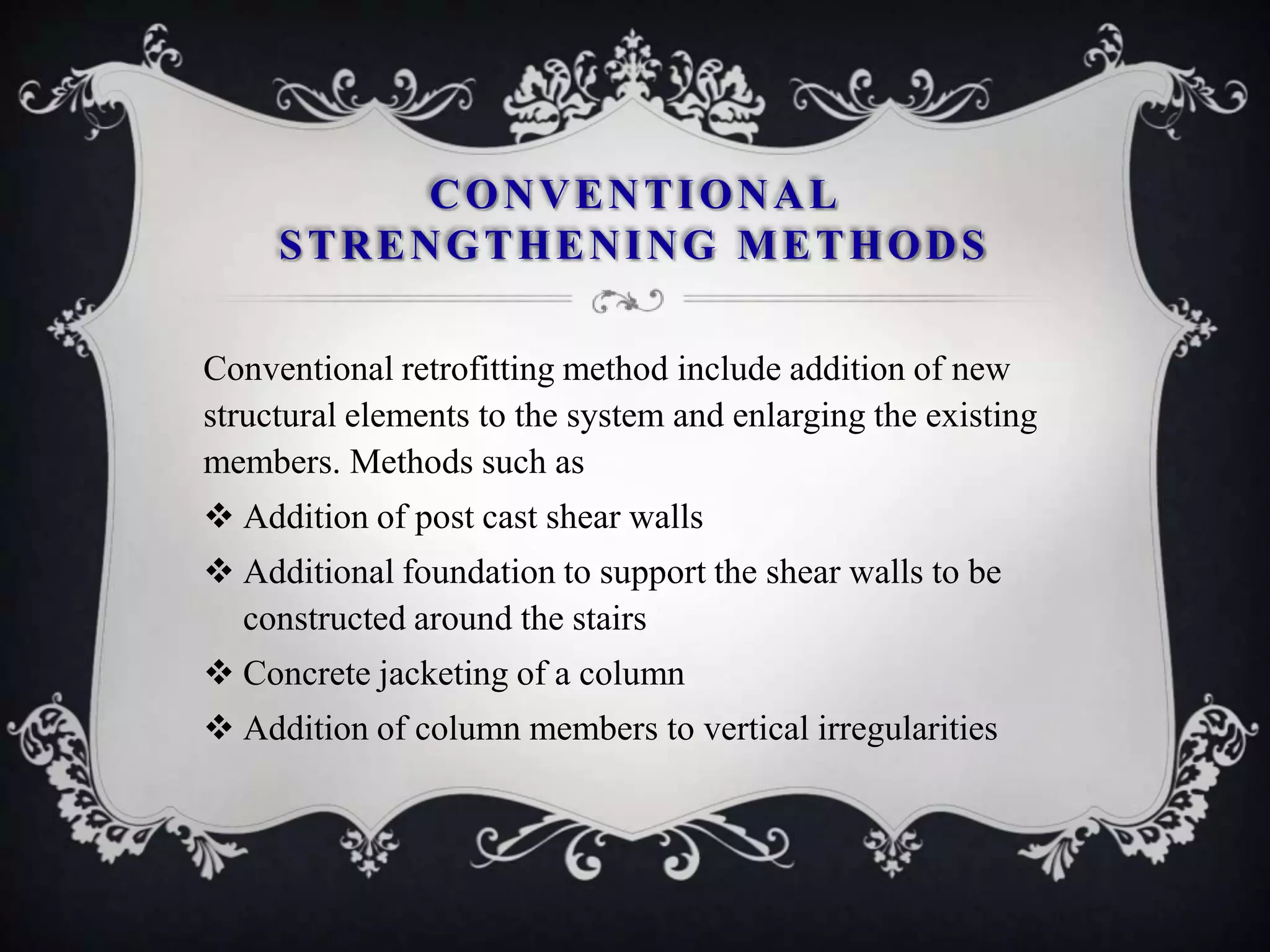 CONVENTIONAL
     STRENGTHENING METHODS

Conventional retrofitting method include addition of new
structural elements to the system and enlarging the existing
members. Methods such as
 Addition of post cast shear walls
 Additional foundation to support the shear walls to be
  constructed around the stairs
 Concrete jacketing of a column
 Addition of column members to vertical irregularities
 