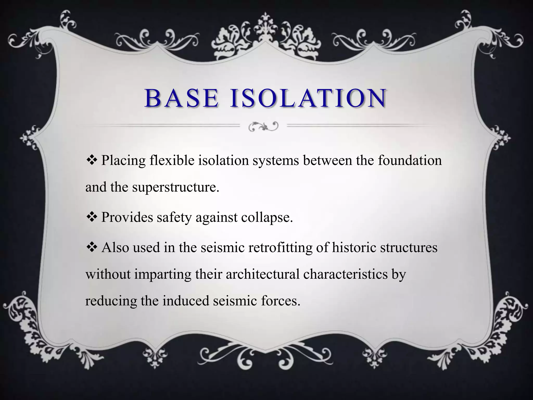 BASE ISOLATION

 Placing flexible isolation systems between the foundation
and the superstructure.

 Provides safety against collapse.

 Also used in the seismic retrofitting of historic structures
without imparting their architectural characteristics by
reducing the induced seismic forces.
 