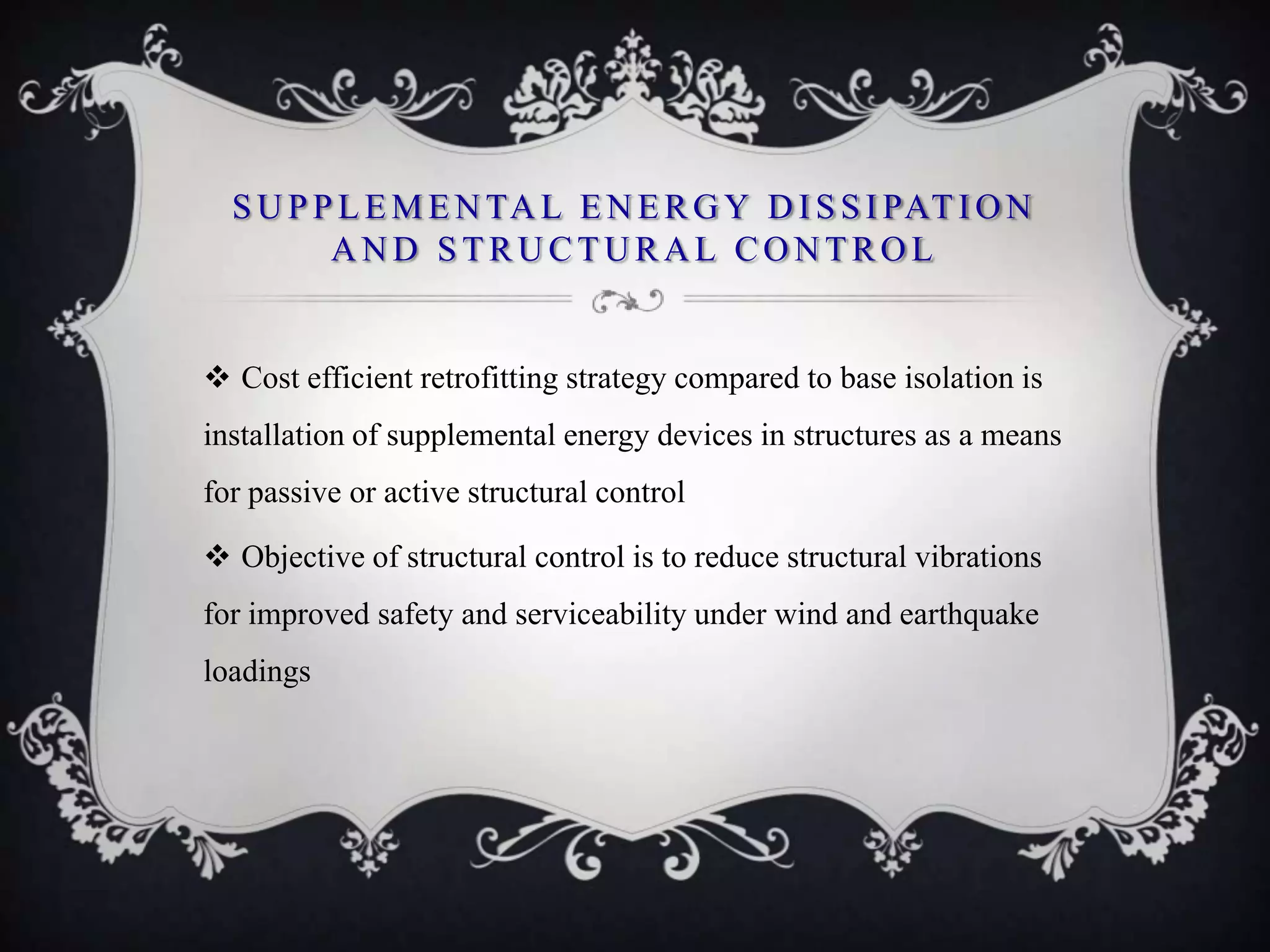 S U P P L E M E N TA L E N E R G Y D I S S I PAT I O N
         AND STRUCTURAL CONTROL


 Cost efficient retrofitting strategy compared to base isolation is
installation of supplemental energy devices in structures as a means
for passive or active structural control

 Objective of structural control is to reduce structural vibrations
for improved safety and serviceability under wind and earthquake
loadings
 