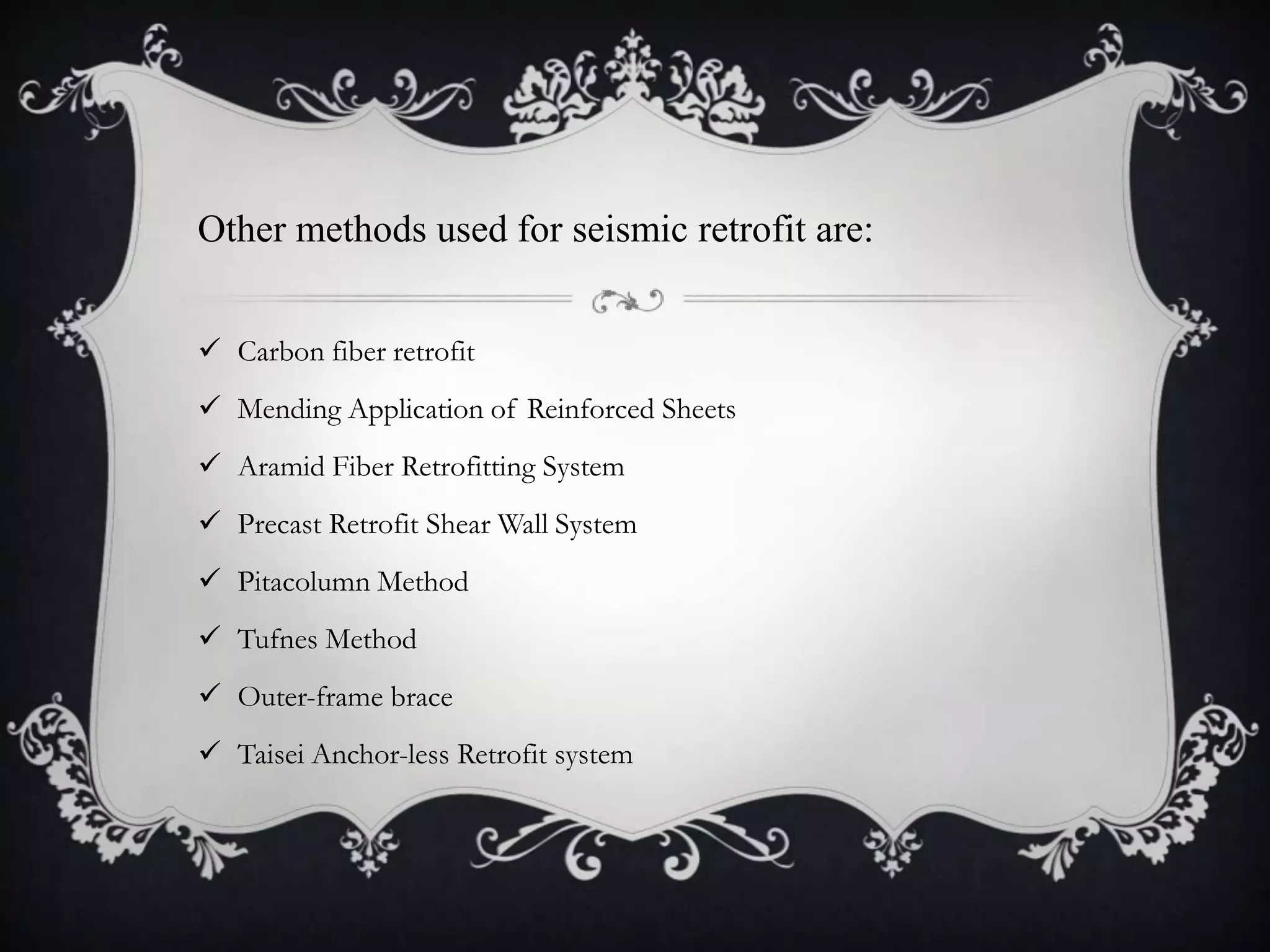 Other methods used for seismic retrofit are:


 Carbon fiber retrofit
 Mending Application of Reinforced Sheets
 Aramid Fiber Retrofitting System
 Precast Retrofit Shear Wall System
 Pitacolumn Method
 Tufnes Method
 Outer-frame brace
 Taisei Anchor-less Retrofit system
 
