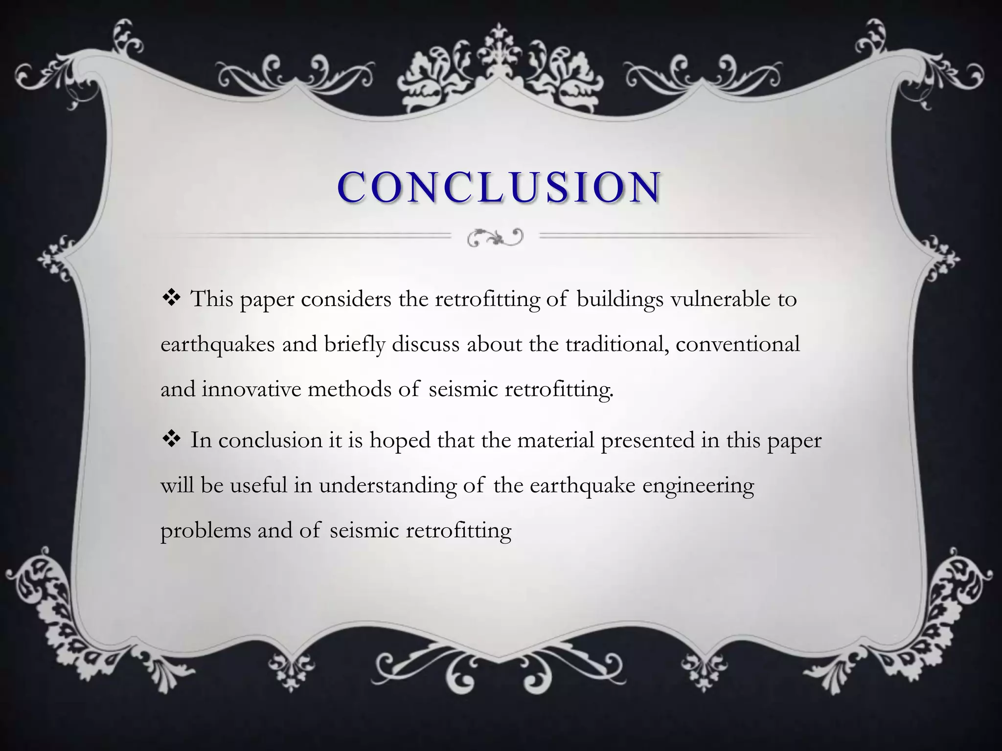 CONCLUSION

 This paper considers the retrofitting of buildings vulnerable to
earthquakes and briefly discuss about the traditional, conventional
and innovative methods of seismic retrofitting.

 In conclusion it is hoped that the material presented in this paper
will be useful in understanding of the earthquake engineering
problems and of seismic retrofitting
 