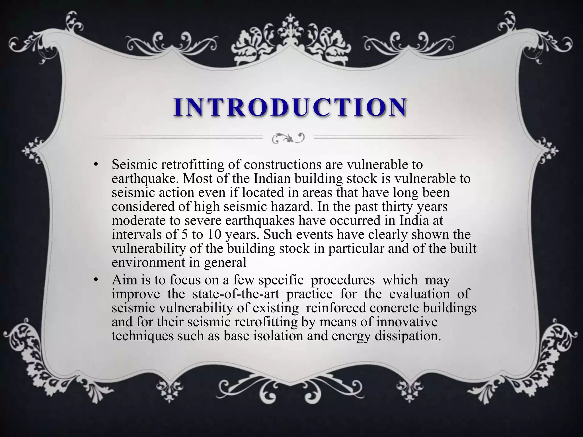 INTRODUCTION

• Seismic retrofitting of constructions are vulnerable to
  earthquake. Most of the Indian building stock is vulnerable to
  seismic action even if located in areas that have long been
  considered of high seismic hazard. In the past thirty years
  moderate to severe earthquakes have occurred in India at
  intervals of 5 to 10 years. Such events have clearly shown the
  vulnerability of the building stock in particular and of the built
  environment in general
• Aim is to focus on a few specific procedures which may
  improve the state-of-the-art practice for the evaluation of
  seismic vulnerability of existing reinforced concrete buildings
  and for their seismic retrofitting by means of innovative
  techniques such as base isolation and energy dissipation.
 