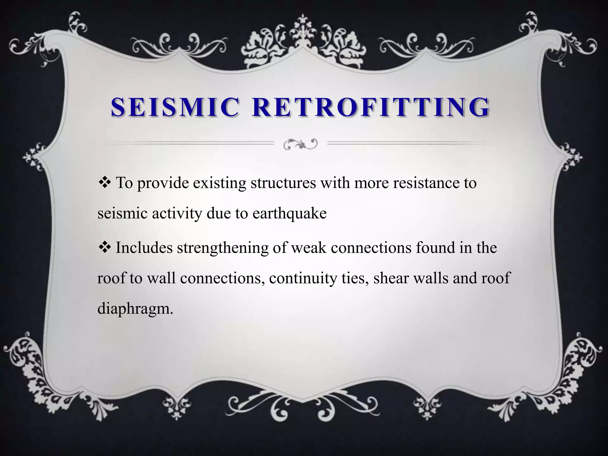 SEISMIC RETROFITTING

 To provide existing structures with more resistance to
seismic activity due to earthquake

 Includes strengthening of weak connections found in the
roof to wall connections, continuity ties, shear walls and roof
diaphragm.
 