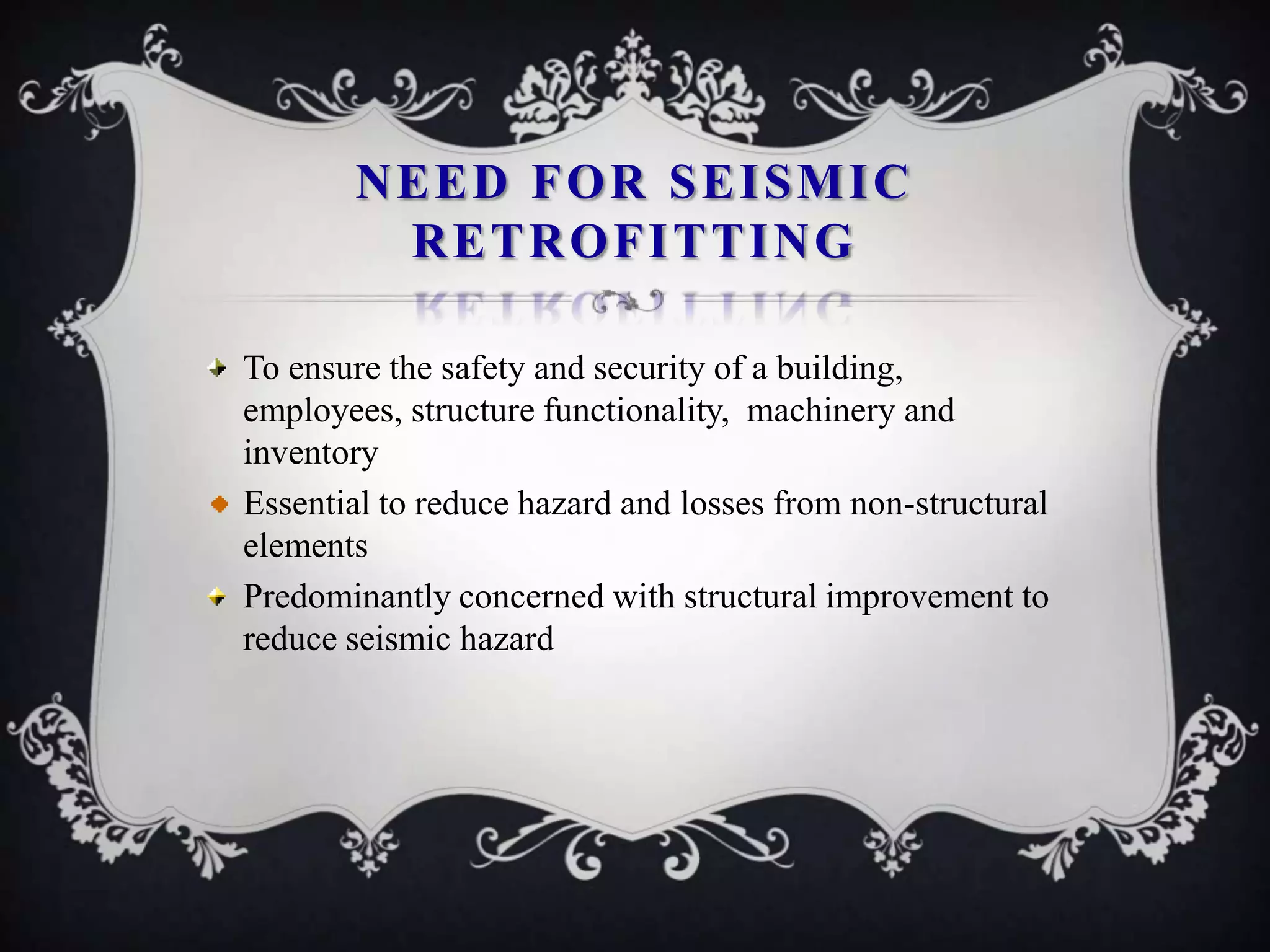 NEED FOR SEISMIC
        RETROFITTING

To ensure the safety and security of a building,
employees, structure functionality, machinery and
inventory
Essential to reduce hazard and losses from non-structural
elements
Predominantly concerned with structural improvement to
reduce seismic hazard
 
