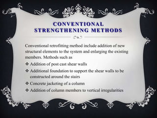 CONVENTIONAL
     STRENGTHENING METHODS

Conventional retrofitting method include addition of new
structural elements to the system and enlarging the existing
members. Methods such as
 Addition of post cast shear walls
 Additional foundation to support the shear walls to be
  constructed around the stairs
 Concrete jacketing of a column
 Addition of column members to vertical irregularities
 