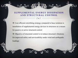 S U P P L E M E N TA L E N E R G Y D I S S I PAT I O N
         AND STRUCTURAL CONTROL


 Cost efficient retrofitting strategy compared to base isolation is
installation of supplemental energy devices in structures as a means
for passive or active structural control

 Objective of structural control is to reduce structural vibrations
for improved safety and serviceability under wind and earthquake
loadings
 