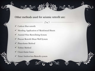 Other methods used for seismic retrofit are:


 Carbon fiber retrofit
 Mending Application of Reinforced Sheets
 Aramid Fiber Retrofitting System
 Precast Retrofit Shear Wall System
 Pitacolumn Method
 Tufnes Method
 Outer-frame brace
 Taisei Anchor-less Retrofit system
 
