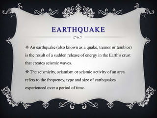 EARTHQUAKE

 An earthquake (also known as a quake, tremor or temblor)
is the result of a sudden release of energy in the Earth's crust
that creates seismic waves.

 The seismicity, seismism or seismic activity of an area
refers to the frequency, type and size of earthquakes
experienced over a period of time.
 