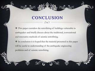 CONCLUSION

 This paper considers the retrofitting of buildings vulnerable to
earthquakes and briefly discuss about the traditional, conventional
and innovative methods of seismic retrofitting.

 In conclusion it is hoped that the material presented in this paper
will be useful in understanding of the earthquake engineering
problems and of seismic retrofitting
 