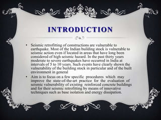 INTRODUCTION

• Seismic retrofitting of constructions are vulnerable to
  earthquake. Most of the Indian building stock is vulnerable to
  seismic action even if located in areas that have long been
  considered of high seismic hazard. In the past thirty years
  moderate to severe earthquakes have occurred in India at
  intervals of 5 to 10 years. Such events have clearly shown the
  vulnerability of the building stock in particular and of the built
  environment in general
• Aim is to focus on a few specific procedures which may
  improve the state-of-the-art practice for the evaluation of
  seismic vulnerability of existing reinforced concrete buildings
  and for their seismic retrofitting by means of innovative
  techniques such as base isolation and energy dissipation.
 