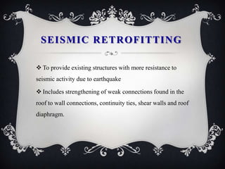SEISMIC RETROFITTING

 To provide existing structures with more resistance to
seismic activity due to earthquake

 Includes strengthening of weak connections found in the
roof to wall connections, continuity ties, shear walls and roof
diaphragm.
 
