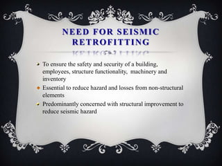 NEED FOR SEISMIC
        RETROFITTING

To ensure the safety and security of a building,
employees, structure functionality, machinery and
inventory
Essential to reduce hazard and losses from non-structural
elements
Predominantly concerned with structural improvement to
reduce seismic hazard
 