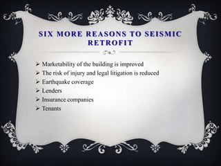 SIX MORE REASONS TO SEISMIC
          RETROFIT

 Marketability of the building is improved
 The risk of injury and legal litigation is reduced
 Earthquake coverage
 Lenders
 Insurance companies
 Tenants
 