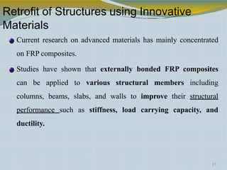 Retrofit of Structures using Innovative
Materials
Current research on advanced materials has mainly concentrated
on FRP composites.
Studies have shown that externally bonded FRP composites
can be applied to various structural members including
columns, beams, slabs, and walls to improve their structural
performance such as stiffness, load carrying capacity, and
ductility.
17
 