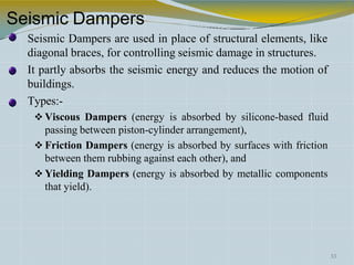 Seismic Dampers
Seismic Dampers are used in place of structural elements, like
diagonal braces, for controlling seismic damage in structures.
It partly absorbs the seismic energy and reduces the motion of
buildings.
Types:-
 Viscous Dampers (energy is absorbed by silicone-based fluid
passing between piston-cylinder arrangement),
 Friction Dampers (energy is absorbed by surfaces with friction
between them rubbing against each other), and
 Yielding Dampers (energy is absorbed by metallic components
that yield).
33
 