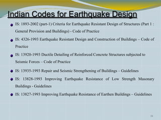 Indian Codes for Earthquake Design
IS: 1893-2002 (part-1) Criteria for Earthquake Resistant Design of Structures (Part 1 :
General Provision and Buildings) - Code of Practice
IS: 4326-1993 Earthquake Resistant Design and Construction of Buildings – Code of
Practice
IS: 13920-1993 Ductile Detailing of Reinforced Concrete Structures subjected to
Seismic Forces – Code of Practice
IS: 13935-1993 Repair and Seismic Strengthening of Buildings – Guidelines
IS: 13828-1993 Improving Earthquake Resistance of Low Strength Masonary
Buildings - Guidelines
IS: 13827-1993 Improving Earthquake Resistance of Earthen Buildings – Guidelines
38
 