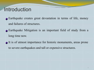 Introduction
Earthquake creates great devastation in terms of life, money
and failures of structures.
Earthquake Mitigation is an important field of study from a
long time now.
It is of utmost importance for historic monuments, areas prone
to severe earthquakes and tall or expensive structures.
1
 