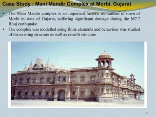 Case Study : Mani Mandir Complex at Morbi, Gujarat
• The Mani Mandir complex is an important historic monument of town of
Morbi in state of Gujarat, suffering significant damage during the M7.7
Bhuj earthquake.
• The complex was modelled using finite elements and behaviour was studied
of the existing structure as well as retrofit structure
39
 