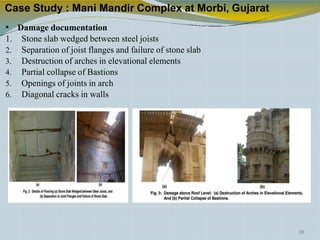 Case Study : Mani Mandir Complex at Morbi, Gujarat
• Damage documentation
1. Stone slab wedged between steel joists
2. Separation of joist flanges and failure of stone slab
3. Destruction of arches in elevational elements
4. Partial collapse of Bastions
5. Openings of joints in arch
6. Diagonal cracks in walls
39
 