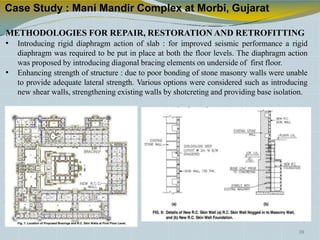 Case Study : Mani Mandir Complex at Morbi, Gujarat
METHODOLOGIES FOR REPAIR, RESTORATION AND RETROFITTING
• Introducing rigid diaphragm action of slab : for improved seismic performance a rigid
diaphragm was required to be put in place at both the floor levels. The diaphragm action
was proposed by introducing diagonal bracing elements on underside of first floor.
• Enhancing strength of structure : due to poor bonding of stone masonry walls were unable
to provide adequate lateral strength. Various options were considered such as introducing
new shear walls, strengthening existing walls by shotcreting and providing base isolation.
39
 