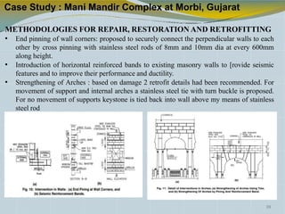 Case Study : Mani Mandir Complex at Morbi, Gujarat
METHODOLOGIES FOR REPAIR, RESTORATION AND RETROFITTING
• End pinning of wall corners: proposed to securely connect the perpendicular walls to each
other by cross pinning with stainless steel rods of 8mm and 10mm dia at every 600mm
along height.
• Introduction of horizontal reinforced bands to existing masonry walls to [rovide seismic
features and to improve their performance and ductility.
• Strengthening of Arches : based on damage 2 retrofit details had been recommended. For
movement of support and internal arches a stainless steel tie with turn buckle is proposed.
For no movement of supports keystone is tied back into wall above my means of stainless
steel rod
39
 