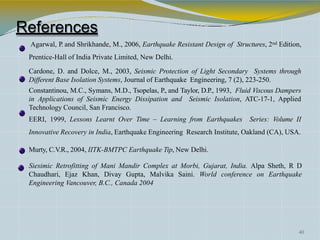 References
Agarwal, P. and Shrikhande, M., 2006, Earthquake Resistant Design of Structures, 2nd Edition,
Prentice-Hall of India Private Limited, New Delhi.
Cardone, D. and Dolce, M., 2003, Seismic Protection of Light Secondary Systems through
Different Base Isolation Systems, Journal of Earthquake Engineering, 7 (2), 223-250.
Constantinou, M.C., Symans, M.D., Tsopelas, P., and Taylor, D.P., 1993, Fluid Viscous Dampers
in Applications of Seismic Energy Dissipation and Seismic Isolation, ATC-17-1, Applied
Technology Council, San Francisco.
EERI, 1999, Lessons Learnt Over Time – Learning from Earthquakes Series: Volume II
Innovative Recovery in India, Earthquake Engineering Research Institute, Oakland (CA), USA.
Murty, C.V.R., 2004, IITK-BMTPC Earthquake Tip, New Delhi.
Siesimic Retrofitting of Mani Mandir Complex at Morbi, Gujarat, India. Alpa Sheth, R D
Chaudhari, Ejaz Khan, Divay Gupta, Malvika Saini. World conference on Earthquake
Engineering Vancouver, B.C., Canada 2004
40
 