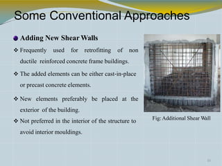 Some Conventional Approaches
Adding New Shear Walls
 Frequently used for retrofitting of non
ductile reinforced concrete frame buildings.
 The added elements can be either cast‐in‐place
or precast concrete elements.
 New elements preferably be placed at the
exterior of the building.
11
 Not preferred in the interior of the structure to
avoid interior mouldings.
Fig:Additional Shear Wall
 