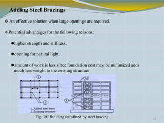 Adding Steel Bracings
 An effective solution when large openings are required.
Potential advantages for the following reasons:
⚫higher strength and stiffness,
⚫opening for natural light,
⚫amount of work is less since foundation cost may be minimized adds
much less weight to the existing structure
12
Fig: RC Building retrofitted by steel bracing
 