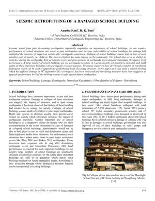 IJRET: International Journal of Research in Engineering and Technology eISSN: 2319-1163 | pISSN: 2321-7308
__________________________________________________________________________________________
Volume: 03 Issue: 06 | Jun-2014, Available @ http://www.ijret.org 495
SEISMIC RETROFITTING OF A DAMAGED SCHOOL BUILDING
Anusha Rani1
, D. K. Paul2
1
M.Tech Student, CoEDMM, IIT, Roorkee, India
2
Emeritus Fellow, Department of Earthquake Engineering, IIT, Roorkee, India
Abstract
Lessons learnt from past devastating earthquakes repeatedly emphasize on importance of school buildings. In our country
performance of school structures are worst in past earthquakes and increase vulnerability of school buildings for damage had
multiplied the intensity of impact on society after earthquake occurrence. Collapse of school buildings causes loss of lives of most
sensitive part of society i.e. children. The loss to children has huge impact on the community. The school also serve as shelter to
homeless during the earthquake. Role of schools in pre and post scenario of earthquake event demand Immediate Occupancy level
performance. A large number of school buildings are not earthquake resistant. It is economically not feasible to demolish and build
again all these important buildings with earthquake resistant features. Structural engineers have developed a number of retrofitting
techniques which can be used to upgrade the performance level of existing structure. In this paper as a case study a school building
which has suffered damage in 18th
September 2011 earthquake, has been evaluated and retrofitting measures have been suggested to
upgrade performance level of the building to make it safer against future earthquakes.
Keywords: School building; Damage; Earthquake; Immediate Occupancy; Fibre Reinforced Polymer: Retrofitting
----------------------------------------------------------------------***--------------------------------------------------------------------
1. INTRODUCTION
School buildings have immense importance in pre and post
earthquake scenario. Damage or collapse of these structures
can magnify the impact of disasters, and in past severe
earthquakes it has been observed that failure of these building
had created havoc among the society. Collapse of school
buildings caused death of children in past major earthquakes.
Death and injuries to children usually have psycho-social
impact on society which ultimately increases the impact of
earthquakes manifold. Another important use of school
buildings is as a temporary shelter for people who lost their
accommodation in the event. Sometimes in case of damaged
or collapsed school buildings, administration would not be
able to find place to use as relief and distribution centre and
feels helpless to tackle these situations. But unfortunately such
situations have arisen many times in past major earthquake
events like Bhuj 2001 and Sikkim 2011 earthquakes. These
structures have important role to play after devastating
earthquake event and Immediate Occupancy (IO) level
performance is required for such important buildings. In our
country large numbers of school buildings are seismically
deficient. Economical solutions for the safety these important
buildings are only in up gradation which makes these
buildings resilient for future earthquake events. Retrofitting is
only technique through where earthquake resistant features
can be incorporated in existing buildings.
2. PERFORMANCE IN PAST EARTHQUAKES
School buildings have shown poor performance during past
major earthquakes. In 2001 Bhuj earthquake, damages to
school buildings are much higher than hospital buildings. In
this event 1884 school buildings collapsed with total
destruction of 5,950 classrooms [15]. About 9593 primary
school, 127 higher secondary government schools, and 47
universities/colleges buildings were damaged or destroyed in
this event [15]. In 2011 Sikkim earthquake about 600 school
buildings have suffered extensive damage or collapse [16] (Fig
1).Due to damages in school buildings, government was also
deprived of use of these buildings as relief camps and
emergency service centre in post earthquake scenario.
Fig 1: Collapse of one inter-mediate story in of the Moonlight
School five-story RC frame building at Chungthang, Sikkim
[16].
 