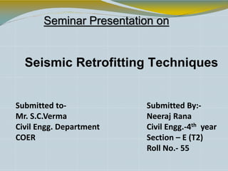 Seminar Presentation on
Seismic Retrofitting Techniques
Submitted to-
Mr. S.C.Verma
Civil Engg. Department
COER
Submitted By:-
Neeraj Rana
Civil Engg.-4th year
Section – E (T2)
Roll No.- 55
 