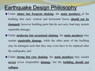 Earthquake Design Philosophy
Under minor but frequent shaking, the main members of the
building that carry vertical and horizontal forces should not be
damaged; however building parts that do not carry load may sustain
repairable damage;
Under moderate but occasional shaking, the main members may
sustain repairable damage, while the other parts of the building
may be damaged such that they may even have to be replaced after
the earthquake; and
Under strong but rare shaking, the main members may sustain
severe (even irreparable) damage, but the building should not
collapse. 9
 