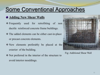 Some Conventional Approaches
Adding New Shear Walls
 Frequently used for retrofitting of non
ductile reinforced concrete frame buildings.
 The added elements can be either cast‐in‐place
or precast concrete elements.
 New elements preferably be placed at the
exterior of the building.
 Not preferred in the interior of the structure to
avoid interior mouldings.
Fig: Additional Shear Wall
11
 