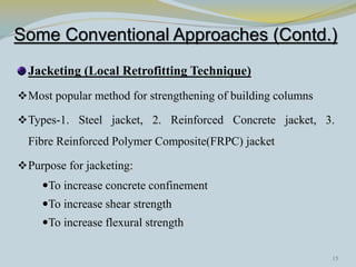 Some Conventional Approaches (Contd.)
Jacketing (Local Retrofitting Technique)
Most popular method for strengthening of building columns
Types-1. Steel jacket, 2. Reinforced Concrete jacket, 3.
Fibre Reinforced Polymer Composite(FRPC) jacket
Purpose for jacketing:
To increase concrete confinement
To increase shear strength
To increase flexural strength
15
 