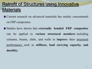 Retrofit of Structures using Innovative
Materials
Current research on advanced materials has mainly concentrated
on FRP composites.
Studies have shown that externally bonded FRP composites
can be applied to various structural members including
columns, beams, slabs, and walls to improve their structural
performance such as stiffness, load carrying capacity, and
ductility.
17
 