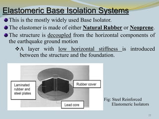 Elastomeric Base Isolation Systems
This is the mostly widely used Base Isolator.
The elastomer is made of either Natural Rubber or Neoprene.
The structure is decoupled from the horizontal components of
the earthquake ground motion
A layer with low horizontal stiffness is introduced
between the structure and the foundation.
Fig: Steel Reinforced
Elastomeric Isolators
22
 