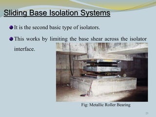 Sliding Base Isolation Systems
It is the second basic type of isolators.
This works by limiting the base shear across the isolator
interface.
Fig: Metallic Roller Bearing
23
 