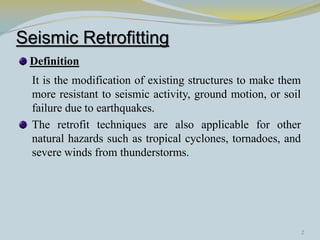 Seismic Retrofitting
Definition
It is the modification of existing structures to make them
more resistant to seismic activity, ground motion, or soil
failure due to earthquakes.
The retrofit techniques are also applicable for other
natural hazards such as tropical cyclones, tornadoes, and
severe winds from thunderstorms.
2
 