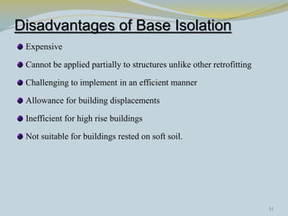 Disadvantages of Base Isolation
Expensive
Cannot be applied partially to structures unlike other retrofitting
Challenging to implement in an efficient manner
Allowance for building displacements
Inefficient for high rise buildings
Not suitable for buildings rested on soft soil.
31
 